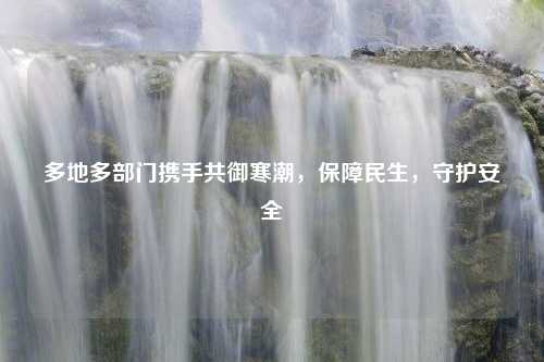 多地多部门携手共御寒潮，保障民生，守护安全