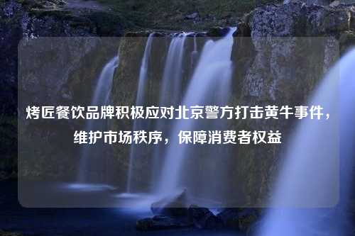 烤匠餐饮品牌积极应对北京警方打击黄牛事件，维护市场秩序，保障消费者权益