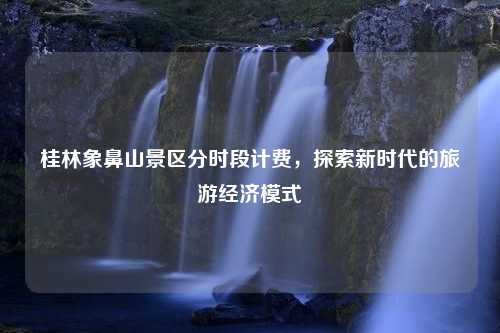 桂林象鼻山景区分时段计费，探索新时代的旅游经济模式