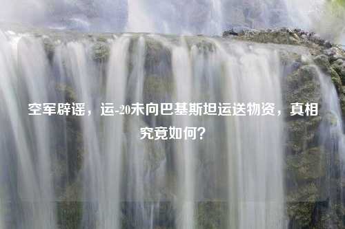 空军辟谣，运-20未向巴基斯坦运送物资，真相究竟如何？