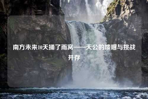 南方未来10天捅了雨窝——天公的馈赠与挑战并存