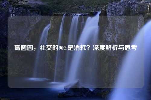 高圆圆，社交的90%是消耗？深度解析与思考