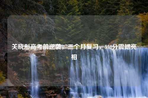 关晓彤高考前逆袭，三个月复习，552分震撼亮相
