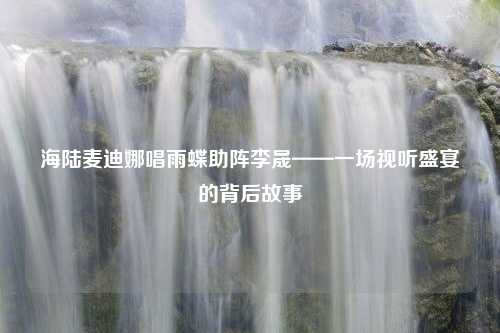 海陆麦迪娜唱雨蝶助阵李晟——一场视听盛宴的背后故事